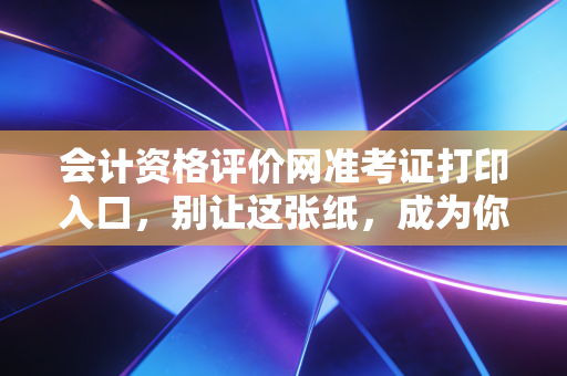 会计资格评价网准考证打印入口，别让这张纸，成为你通往梦想的最后一道门槛