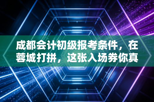 成都会计初级报考条件,在蓉城打拼,这张入场券你真的拿稳了吗?