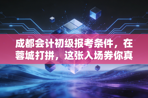 成都会计初级报考条件，在蓉城打拼，这张入场券你真的拿稳了吗？