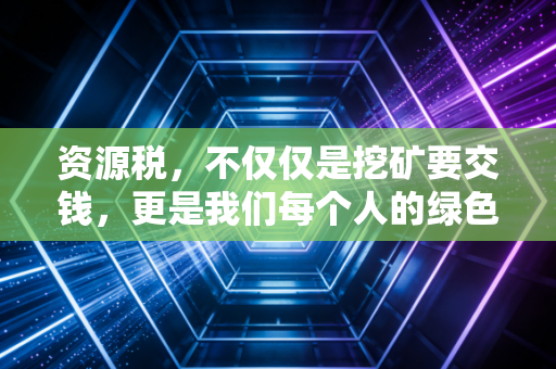 资源税,不仅仅是挖矿要交钱,更是我们每个人的绿色账单