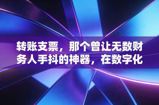 转账支票,那个曾让无数财务人手抖的神器,在数字化浪潮下还剩多少价值?