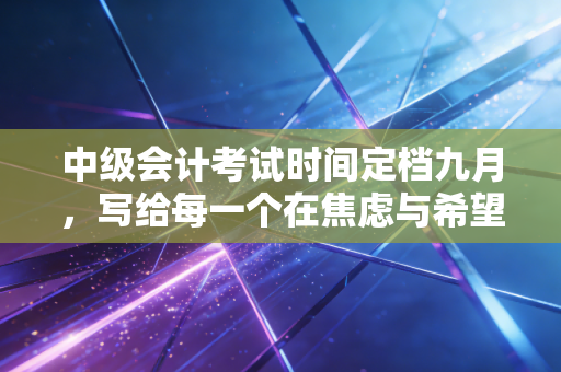 中级会计考试时间定档九月,写给每一个在焦虑与希望中挣扎的财务人
