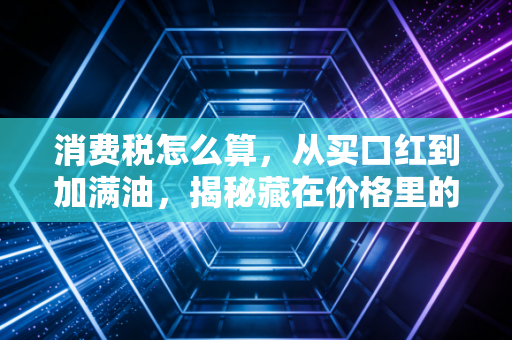 消费税怎么算，从买口红到加满油，揭秘藏在价格里的隐形推手
