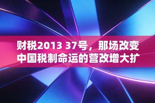 财税2013 37号，那场改变中国税制命运的营改增大扩围，你还记得吗？