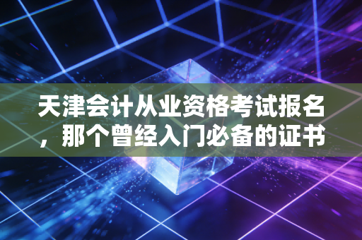 天津会计从业资格考试报名，那个曾经入门必备的证书去哪了？天津会计人现状深度剖析