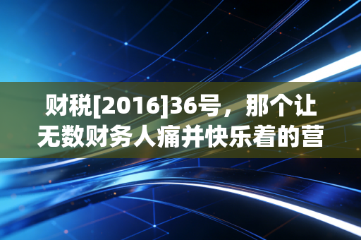财税[2016]36号，那个让无数财务人痛并快乐着的营改增总纲领