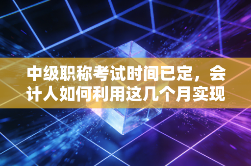 中级职称考试时间已定，会计人如何利用这几个月实现职场跃迁？