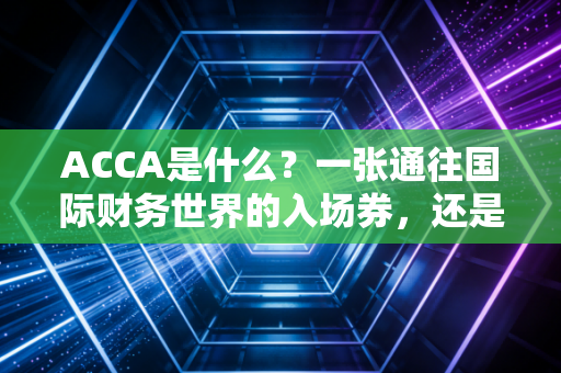 ACCA是什么?一张通往国际财务世界的入场券,还是大学生们的智商税?
