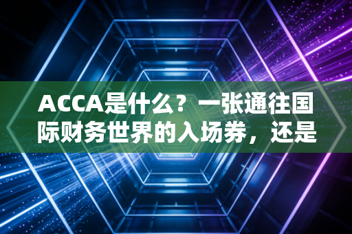 ACCA是什么？一张通往国际财务世界的入场券，还是大学生们的智商税？