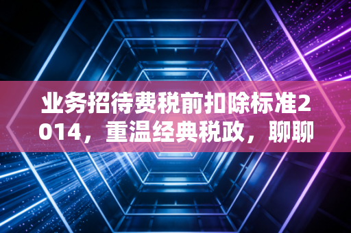 业务招待费税前扣除标准2014，重温经典税政，聊聊饭局背后的税务玄机
