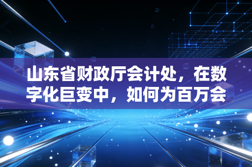 山东省财政厅会计处，在数字化巨变中，如何为百万会计人寻找职业的诺亚方舟？