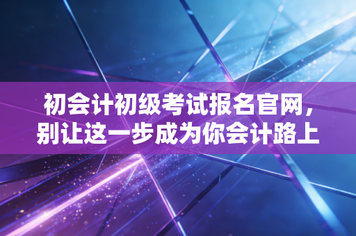 初会计初级考试报名官网,别让这一步成为你会计路上的拦路虎