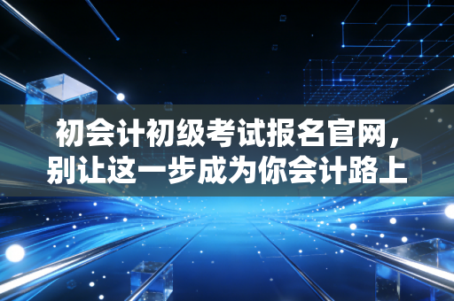 初会计初级考试报名官网，别让这一步成为你会计路上的拦路虎
