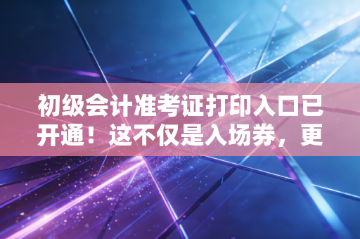 初级会计准考证打印入口已开通！这不仅是入场券，更是你职业生涯的第一块敲门砖