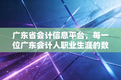 广东省会计信息平台，每一位广东会计人职业生涯的数字身份证与进阶指南