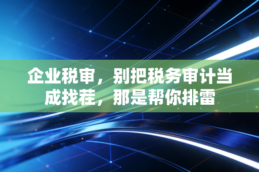 企业税审，别把税务审计当成找茬，那是帮你排雷