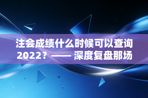 注会成绩什么时候可以查询2022?—— 深度复盘那场心跳加速的等待与职业启示