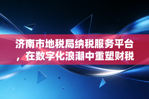 济南市地税局纳税服务平台,在数字化浪潮中重塑财税新生态