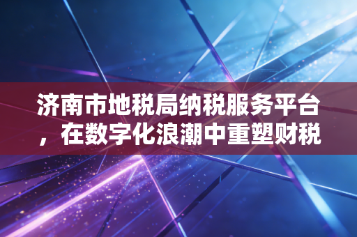 济南市地税局纳税服务平台，在数字化浪潮中重塑财税新生态