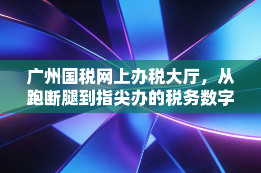 广州国税网上办税大厅，从跑断腿到指尖办的税务数字化变迁