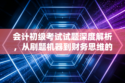 会计初级考试试题深度解析，从刷题机器到财务思维的蜕变之路