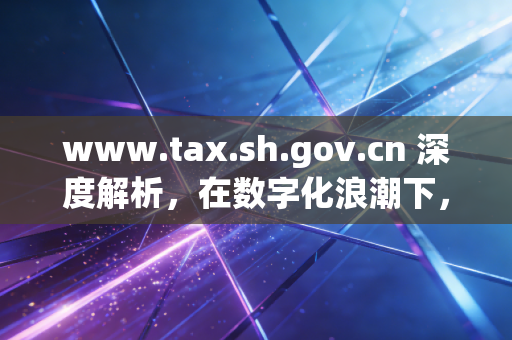 www.tax.sh.gov.cn 深度解析，在数字化浪潮下，上海税务官网如何重塑我们的财税认知