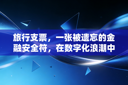 旅行支票,一张被遗忘的金融安全符,在数字化浪潮中最后的倔强