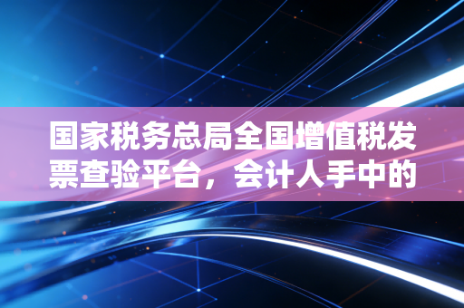 国家税务总局全国增值税发票查验平台,会计人手中的照妖镜,告别假发票的焦虑与恐慌