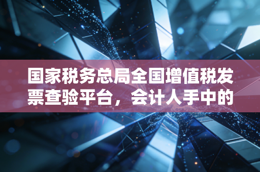 国家税务总局全国增值税发票查验平台，会计人手中的照妖镜，告别假发票的焦虑与恐慌