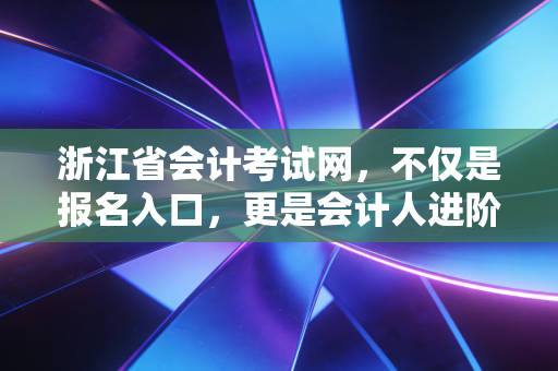 浙江省会计考试网,不仅是报名入口,更是会计人进阶注会的起跑线