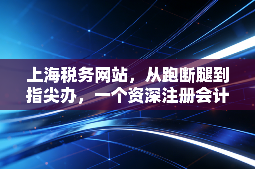 上海税务网站,从跑断腿到指尖办,一个资深注册会计师眼中的数字化税务革命
