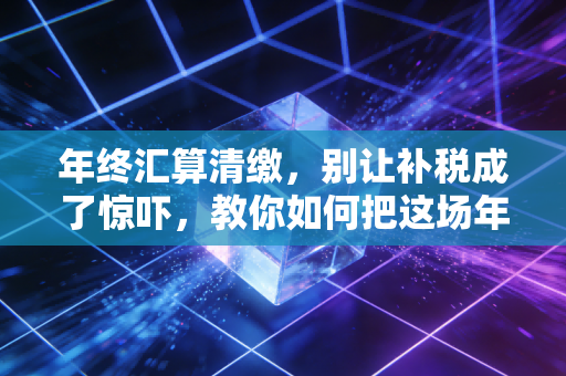 年终汇算清缴，别让补税成了惊吓，教你如何把这场年度大考变成企业的体检报告