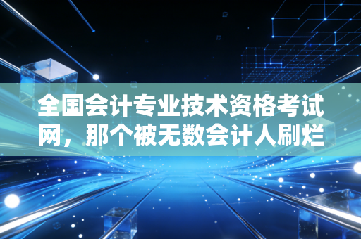 全国会计专业技术资格考试网，那个被无数会计人刷烂的网页，到底藏着什么秘密？