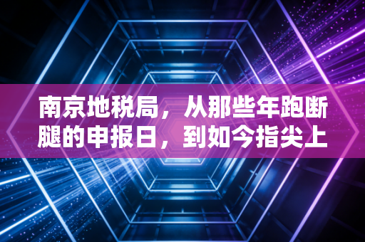 南京地税局,从那些年跑断腿的申报日,到如今指尖上的智慧税务,一位老注会的碎碎念与思考
