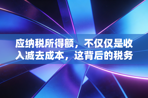 应纳税所得额,不仅仅是收入减去成本,这背后的税务逻辑你真的懂吗?