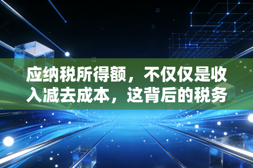 应纳税所得额，不仅仅是收入减去成本，这背后的税务逻辑你真的懂吗？