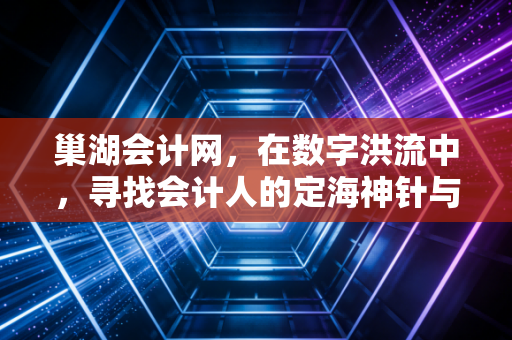 巢湖会计网，在数字洪流中，寻找会计人的定海神针与职业突围