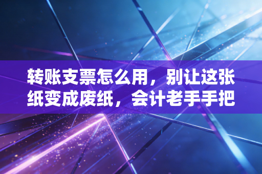 转账支票怎么用，别让这张纸变成废纸，会计老手手把手教你避坑