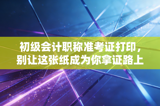 初级会计职称准考证打印，别让这张纸成为你拿证路上的拦路虎