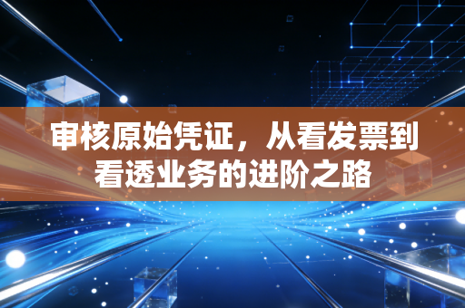 审核原始凭证，从看发票到看透业务的进阶之路