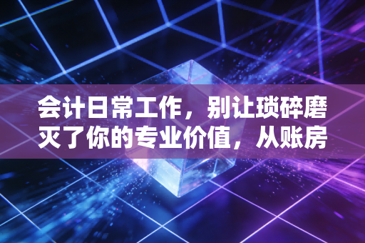 会计日常工作,别让琐碎磨灭了你的专业价值,从账房先生到价值创造者的进阶之路