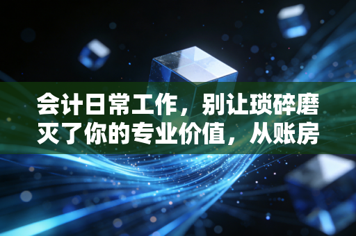 会计日常工作,别让琐碎磨灭了你的专业价值,从账房先生到价值创造者的进阶之路