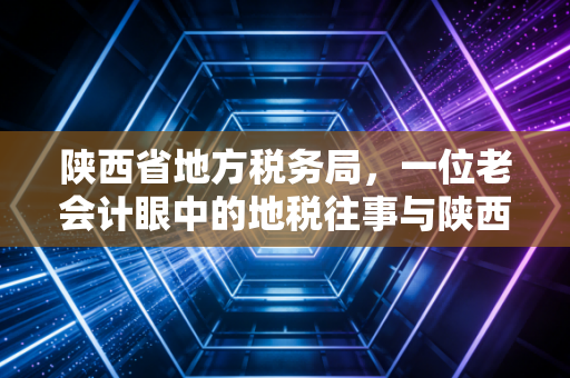 陕西省地方税务局,一位老会计眼中的地税往事与陕西财税变迁录