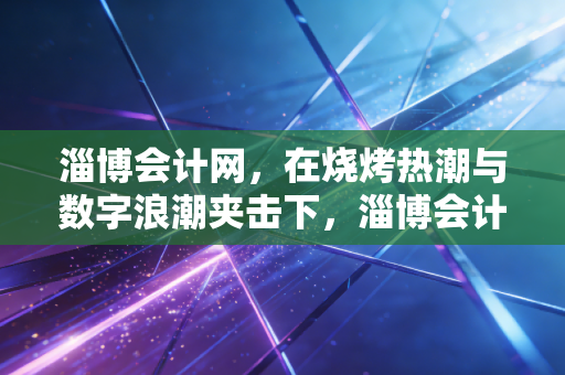 淄博会计网,在烧烤热潮与数字浪潮夹击下,淄博会计人的突围与坚守