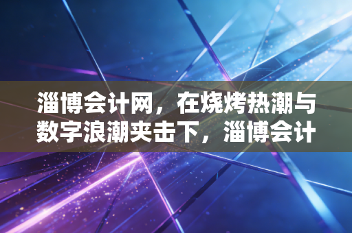 淄博会计网，在烧烤热潮与数字浪潮夹击下，淄博会计人的突围与坚守
