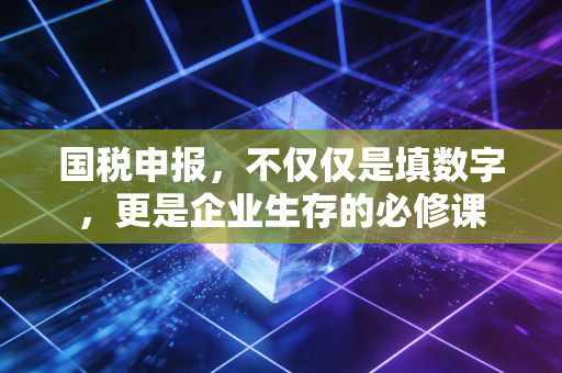 国税申报，不仅仅是填数字，更是企业生存的必修课