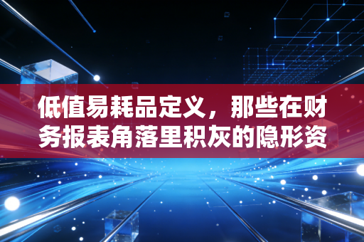 低值易耗品定义,那些在财务报表角落里积灰的隐形资产