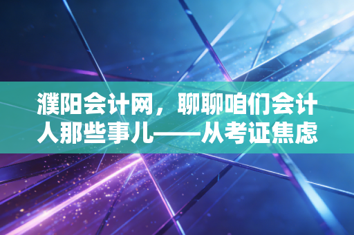 濮阳会计网，聊聊咱们会计人那些事儿——从考证焦虑到AI时代的职业突围