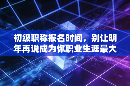 初级职称报名时间，别让明年再说成为你职业生涯最大的谎言