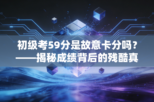 初级考59分是故意卡分吗?——揭秘成绩背后的残酷真相与考生的自我救赎